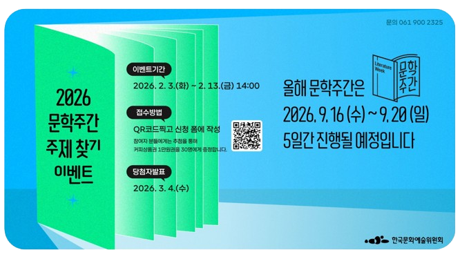 올해 문학주간은 2026. 9. 16.(수) ~ 9. 20.(일) 5일간 진행될 예정입니다. 2016년부터 시작된 문학주간은그동안 10개의 주제와 함께 했습니다.2026년 문학주간 주제는 더욱 특별하게 찾아보려고 합니다.올해 문학주간은 어떤 주제로 함께 만나면 좋을까요?문학주간의 주제를 모집합니다!이벤트 기간: 2026. 2. 3.(월) ~ 2. 13.(금) 14:00접수방법: QR코드 촬영 혹은 신청 폼(https://moaform.com/q/YjVjVu)에 작성 참여자 분들에게는 추첨을 통해 카페에서 책 읽으며 여유를 즐기기 위한 커피상품권 1만원권을 30명에게 증정합니다.당첨자 발표: 2026. 3. 4.(수)참고사항: -1인당 1회 참여 가능합니다. -이벤트 응모된 주제는 문학주간2026 최종 주제 선정에 활용되지 않을 수 있습니다.역대 문학주간 주제:-가을, 문학열림(2016)-문학, 감각을 깨우다(2017)-한국문학 오,늘(2018)-문학, 다음으로 가는 길(2019)-문학은 더 가깝게(2020)-다시 ON 문학, 우리를 켜다(2021)-둘, 사이(2022)-소리-채집(2023)-스핀오프(Spin-off)(2024)-도움-닿기(2025)